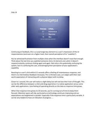 Slide 18



                                     A kno dgeInput
                                      c wle

                                        T e(s )
                                         im ec                     U eels
                                                                     IF ...
                                           0.1                     Insta neous
                                                                        nta
                                            1                      R esponsive
                                           10                      S low
                                        Source: http://www.useit.com/papers/responsetime.html




Continuing on feedback, this is a surprisingly key element to a user’s impression of the UI
responsiveness (and even on a higher level, their overall perception of its “usability”).

You’ve witnessed frustration from multiple clicks when the interface doesn’t react fast enough.
Think about the last time you watched someone click a UI element and, when it doesn’t
respond instantly, continue clicking again and again. Not only is this potentially confusing the
system, but it’s confusing the user, and damaging their perception of your application’s
capability.

Reacting to a user’s click within 0.1 seconds offers a feeling of instantaneous response, and
there’s no intermediary feedback necessary. This is the best case, as it aligns with their real-
world expectation of interacting with a physical object with no delay.

Closer to 1 second, the user will notice a slight delay but will not lose their train of thought. This
can be the difference between a click-and-drag experience in a native application versus some
older web applications. Lose feeling of operating directly on the data as response time grows.

When that response time grows to 10 seconds, you’re running out of time to keep them
focused. Attention spans will slip, particularly as technology continues improving and our
expectations are heightened in parallel. Especially if the response time is particularly variable, it
can be very helpful to have an indication of progress. …
 