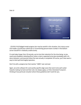 Slide 19




              A kno dgeInput
               c wle                                                     A kno dgeInput
                                                                          c wle

                T e(s )
                 im ec                      U eels
                                              IF ...                      T e(s )
                                                                           im ec                     U eels
                                                                                                       IF ...
                   0.1                      Insta neous
                                                 nta                         0.1                     Insta neous
                                                                                                          nta
                    1                       R esponsive                       1                      R esponsive
                   10                       S low                            10                      S low
                 Source: http://www.useit.com/papers/responsetime.html    Source: http://www.useit.com/papers/responsetime.html




…*CLICK+ A full-fledged modal progress bar may be overkill in this situation, but a busy cursor
and maybe a [CLICK] less-salient bar or incrementing percent-done number in the bottom
corner would fit in relatively unobtrusively.

If a task takes longer than 10 seconds, you’ve lost their attention for the time being, so you
need some feedback indicating (first,) when a task is expected to be done (probably with a %-
done indicator), and (second,) when the task actually is completed. Of course, you’ll also want a
way to interrupt that lengthy operation.

Don’t lie with a progress bar that reaches “100%” over and over

Again, we write software for some pretty specific edge cases that seem to be well-suited
towards making my hard-and-fast rules not always apply, so I’d be interested if anyone’s
thinking of any particular situation where these guidelines don’t work for you.
 