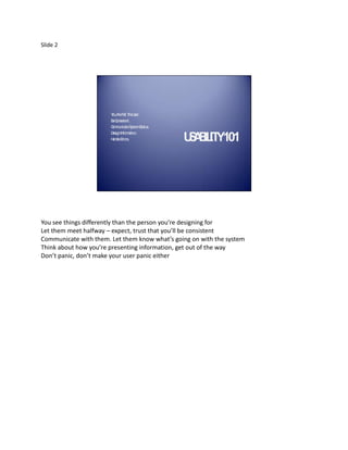 Slide 2




                       Y A N T U
                        ou re ot he ser.
                       BC
                        e onsistent.
                       C m teS
                        om unica ystemS tus.
                                         ta
                       D Inform tion.
                        esign       a
                       H ndleE
                        a     rrors.           U A IL Y101
                                                S B IT




You see things differently than the person you’re designing for
Let them meet halfway – expect, trust that you’ll be consistent
Communicate with them. Let them know what’s going on with the system
Think about how you’re presenting information, get out of the way
Don’t panic, don’t make your user panic either
 