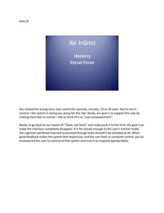Slide 20




                                        F e InCntro
                                        el o l

                                           H la
                                            ide tency
                                         E power theuser
                                         m




You clicked the wrong item, lose control for seconds, minutes, 10 or 20 even. You’re not in
control—the system is taking you along for the ride. Really, our goal is to support the user by
making them feel in control. I like to think of it as “user empowerment”.

Really, to go back to our maxim of “Tasks, not Tools” and really push it to the limit, the goal is to
make the interface completely disappear. If it fits closely enough to the user’s mental model,
the cognitive workload required to proceed through tasks shouldn’t be elevated at all. When
good feedback makes the system feel responsive, and the user feels in complete control, you’ve
empowered the user to command that system and trust it to respond appropriately.
 