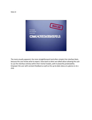 Slide 22




                         T elyfeedba
                          im        ck
                         U em
                          ser powerm  ent
                         V llyobvious
                          isua


                         CM U IC T S S E S A U .
                         O MN A E YT M T T S




The more visually apparent, the more straightforward (and often simpler) the interface feels,
because the user knows what to expect. Goes back to when we talked about allowing the user
to use the interface entirely within their mental models, with trustworthy predictability
Empower the user with constant feedback as well as the up-to-date status at a glance or at a
click
 