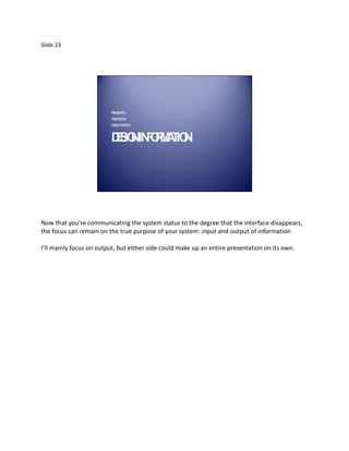Slide 23




                         R da
                          ea bility
                         Aesthetics
                         Custom tion
                               iza


                         DS NINOM T N
                          EIG F R A IO .




Now that you’re communicating the system status to the degree that the interface disappears,
the focus can remain on the true purpose of your system: input and output of information

I’ll mainly focus on output, but either side could make up an entire presentation on its own.
 