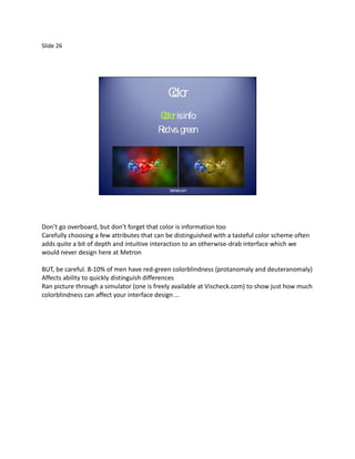 Slide 26




                                             Clo
                                             or
                                         C olorisinfo
                                         R vs. green
                                          ed




                                             Vischeck.com




Don’t go overboard, but don’t forget that color is information too
Carefully choosing a few attributes that can be distinguished with a tasteful color scheme often
adds quite a bit of depth and intuitive interaction to an otherwise-drab interface which we
would never design here at Metron

BUT, be careful. 8-10% of men have red-green colorblindness (protanomaly and deuteranomaly)
Affects ability to quickly distinguish differences
Ran picture through a simulator (one is freely available at Vischeck.com) to show just how much
colorblindness can affect your interface design …
 
