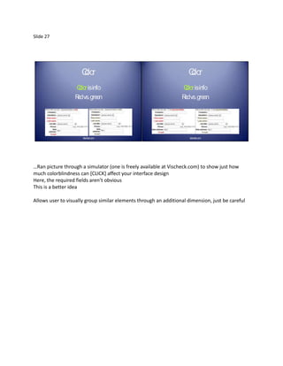 Slide 27




                     Clo
                     or                                              Clo
                                                                     or
                  C olorisinfo                                    C olorisinfo
                  R vs. green
                   ed                                             R vs. green
                                                                   ed




                      Vischeck.com                                    Vischeck.com




…Ran picture through a simulator (one is freely available at Vischeck.com) to show just how
much colorblindness can [CLICK] affect your interface design
Here, the required fields aren’t obvious
This is a better idea

Allows user to visually group similar elements through an additional dimension, just be careful
 