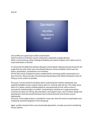 Slide 28




                                       C m tio
                                       usto iza n
                                          U profiles
                                           ser
                                        D decisions
                                         esign
                                           A llowed?




User profiles are a good way to allow customization
Extent to which an interface may be customized is absolutely a design decision
While I recommend you allow a feeling of flexibility and relative freedom, don’t allow users to
shoot themselves in the foot.

It’s almost like the difference between Myspace and Facebook. Myspace became known for the
jungle that you enter when users are allowed extensive, almost complete control over the
layout, presentation, and behavior of an interface.
On the other hand, Facebook has been condemned for restricting profile customization to a
bare minimum. Most users get a functional grid-based layout that reflects Facebook’s vision of
fitting as much content as possible.

Of course, I’ve also heard of anecdotes where customizing the interface whatsoever was
explicitly forbidden by the customer (starts with an F and ends with two As). This makes sense
when it’s a station used by multiple people for varying periods of time, with no time or
necessity for individual logins or profiles. Constraining an interface to a single permutation
certainly cuts down on training, documentation, and support issues, not to mention design and
development work that would otherwise have to allow elements to be thrown around
haphazardly.
Of course, if that single product is intended for many uses, than this level of customization and
modularity should be designed in from the get-go.

Again, another situation that is very situationally-dependent, so make sure you’re considering
all your options.
 