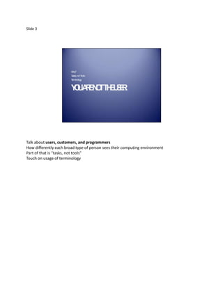 Slide 3




                        W ho?
                        T sks, not T
                         a          ools
                        T inology
                         erm


                        Y UA E O T E SR
                         O R N T H U E.




Talk about users, customers, and programmers
How differently each broad type of person sees their computing environment
Part of that is “tasks, not tools”
Touch on usage of terminology
 