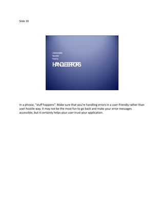 Slide 30




                         Understa ble
                                  nda
                         Reversible
                         Forgiving


                         H N L ER R.
                          A DE ROS




In a phrase, “stuff happens”. Make sure that you’re handling errors in a user-friendly rather than
user-hostile way. It may not be the most fun to go back and make your error messages
accessible, but it certainly helps your user trust your application.
 