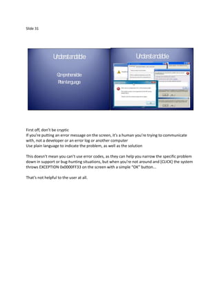 Slide 31




                U rsta ble
                 nde nda                                      U rsta ble
                                                               nde nda

                   C prehensible
                   om                                           C prehensible
                                                                om
                   P inla ge
                    la ngua                                     P inla ge
                                                                 la ngua




First off, don’t be cryptic
If you’re putting an error message on the screen, it’s a human you’re trying to communicate
with, not a developer or an error log or another computer
Use plain language to indicate the problem, as well as the solution

This doesn’t mean you can’t use error codes, as they can help you narrow the specific problem
down in support or bug-hunting situations, but when you’re not around and *CLICK+ the system
throws EXCEPTION 0x0000FF33 on the screen with a simple “OK” button...

That’s not helpful to the user at all.
 