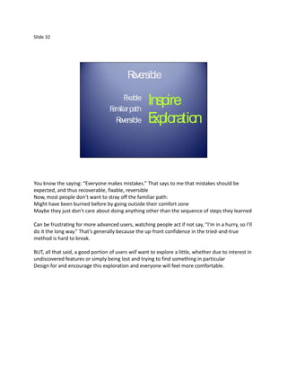 Slide 32




                                           Rve
                                            e rsible

                                         F ble
                                          ixa
                                   F m r pa
                                    a ilia th
                                                    Inspire
                                     Reversible     Exploration



You know the saying: “Everyone makes mistakes.” That says to me that mistakes should be
expected, and thus recoverable, fixable, reversible
Now, most people don’t want to stray off the familiar path:
Might have been burned before by going outside their comfort zone
Maybe they just don’t care about doing anything other than the sequence of steps they learned

Can be frustrating for more advanced users, watching people act if not say, “I’m in a hurry, so I’ll
do it the long way.” That’s generally because the up-front confidence in the tried-and-true
method is hard to break.

BUT, all that said, a good portion of users will want to explore a little, whether due to interest in
undiscovered features or simply being lost and trying to find something in particular
Design for and encourage this exploration and everyone will feel more comfortable.
 