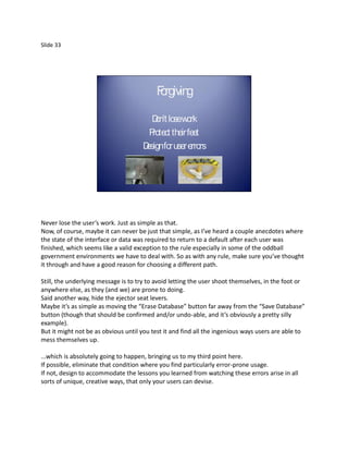 Slide 33




                                          F rgiving
                                          o

                                        D losework
                                         on’t
                                       Protect their feet
                                     D for user errors
                                      esign




Never lose the user’s work. Just as simple as that.
Now, of course, maybe it can never be just that simple, as I’ve heard a couple anecdotes where
the state of the interface or data was required to return to a default after each user was
finished, which seems like a valid exception to the rule especially in some of the oddball
government environments we have to deal with. So as with any rule, make sure you’ve thought
it through and have a good reason for choosing a different path.

Still, the underlying message is to try to avoid letting the user shoot themselves, in the foot or
anywhere else, as they (and we) are prone to doing.
Said another way, hide the ejector seat levers.
Maybe it’s as simple as moving the “Erase Database” button far away from the “Save Database”
button (though that should be confirmed and/or undo-able, and it’s obviously a pretty silly
example).
But it might not be as obvious until you test it and find all the ingenious ways users are able to
mess themselves up.

...which is absolutely going to happen, bringing us to my third point here.
If possible, eliminate that condition where you find particularly error-prone usage.
If not, design to accommodate the lessons you learned from watching these errors arise in all
sorts of unique, creative ways, that only your users can devise.
 
