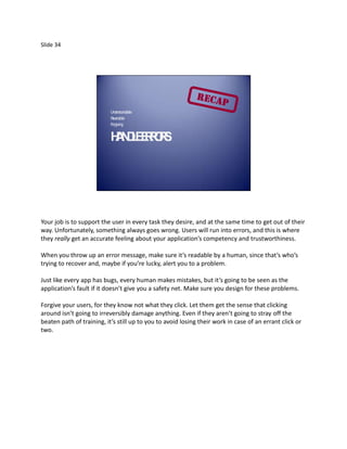 Slide 34




                           Understa ble
                                    nda
                           Reversible
                           Forgiving


                           H N L ER R.
                            A DE ROS




Your job is to support the user in every task they desire, and at the same time to get out of their
way. Unfortunately, something always goes wrong. Users will run into errors, and this is where
they really get an accurate feeling about your application’s competency and trustworthiness.

When you throw up an error message, make sure it’s readable by a human, since that’s who’s
trying to recover and, maybe if you’re lucky, alert you to a problem.

Just like every app has bugs, every human makes mistakes, but it’s going to be seen as the
application’s fault if it doesn’t give you a safety net. Make sure you design for these problems.

Forgive your users, for they know not what they click. Let them get the sense that clicking
around isn’t going to irreversibly damage anything. Even if they aren’t going to stray off the
beaten path of training, it’s still up to you to avoid losing their work in case of an errant click or
two.
 