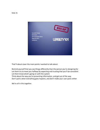 Slide 35




                              Y A N T U
                               ou re ot he ser.
                              BC
                               e onsistent.
                              C m teS
                               om unica ystemS tus.
                                                ta
                              D Inform tion.
                               esign       a
                              H ndleE
                               a     rrors.           U A IL Y101
                                                       S B IT




That’ll about cover the main points I wanted to talk about.

Remind yourself that you see things differently than the person you’re designing for
Let them try to meet you halfway by expecting and trusting that you’ll be consistent
Let them know what’s going on with the system
Think about the way you’re presenting information, and get out of the way
Don’t panic when everything goes haywire, and don’t make your user panic either

We’re all in this together.
 