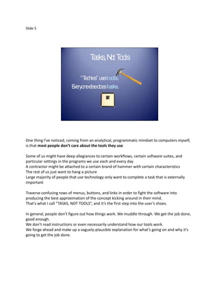 Slide 5




                                     T sks, N t T o
                                      a      o o ls

                              “Techies” usetools.
                          E
                          veryoneelsedoestasks.




One thing I’ve noticed, coming from an analytical, programmatic mindset to computers myself,
is that most people don’t care about the tools they use

Some of us might have deep allegiances to certain workflows, certain software suites, and
particular settings in the programs we use each and every day
A contractor might be attached to a certain brand of hammer with certain characteristics
The rest of us just want to hang a picture
Large majority of people that use technology only want to complete a task that is externally
important

Traverse confusing rows of menus, buttons, and links in order to fight the software into
producing the best approximation of the concept kicking around in their mind.
That’s what I call “TASKS, NOT TOOLS”, and it’s the first step into the user’s shoes.

In general, people don’t figure out how things work. We muddle through. We get the job done,
good enough.
We don’t read instructions or even necessarily understand how our tools work.
We forge ahead and make up a vaguely-plausible explanation for what’s going on and why it’s
going to get the job done.
 