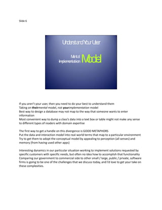 Slide 6




                                  U rsta Y ur U r
                                   nde nd o se

                                      Mental
                               Im entation
                                 plem            Model


If you aren’t your user, then you need to do your best to understand them
Taking on theirmental model, not yourimplementation model
Best way to design a database may not map to the way that someone wants to enter
information
Most convenient way to dump a class’s data into a text box or table might not make any sense
to different types of readers with domain expertise

The first way to get a handle on this divergence is GOOD METAPHORS
Put the data and interaction model into real-world terms that map to a particular environment
Try to get them to adopt the conceptual model by appealing to perception (all senses) and
memory (from having used other apps)

Interesting dynamics in our particular situation working to implement solutions requested by
specific customers with specific needs, but often no idea how to accomplish that functionality
Comparing our government to commercial side to other small / large, public / private, software
firms is going to be one of the challenges that we discuss today, and I’d love to get your take on
these complexities.
 