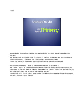 Slide 7




                                  U rsta Y ur U r
                                   nde nd o se


                                      S
                                        U ser
                                       ystem    E
                                                fficiency


An interesting aspect of this concept is to maximize user efficiency, not necessarily system
efficiency
You’re I/O-bound most of the time, as you wait for the user to read and act, and then it’s your
turn to process with a computer that’s many orders of magnitude faster
Timing that matters is how long it takes the user from starting to finishing a task

Silly example: whether it’s faster to microwave something for 1:10 or 1:11
You’d think, “Duh, 1:10”, but some users may take more than a second to locate and re-orient
their finger on the zero key after pressing the one key twice, which means that pressing the one
key three times might end up getting the job done quicker
That’s a little bit of a stretch, but I think you get that we’re talking about end-to-end perceived
efficiency from the POV of the user.
 