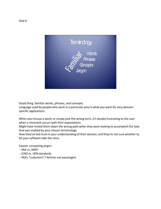 Slide 8




                                       T rm lo
                                        e ino gy
                                                   W ords
                                                 P ses
                                                  hra
                                              Concepts
                                            Jargon




Good thing: familiar words, phrases, and concepts
Language used by people who work in a particular area is what you want for very domain-
specific applications

When you misuse a word, or simply pick the wrong term, it’s doubly frustrating to the user
when a mismatch occurs with their expectations
Might have misled them down the wrong path when they were looking to accomplish the task
that was implied by your chosen terminology
Now they’ve lost trust in your understanding of their domain, and they’re not sure whether to
let your software take the reins.

Caveat: competing jargon
- FAA vs. ANSP
- ICAO vs. IATA standards
- FAA’s “customers”? Airlines not passengers
 