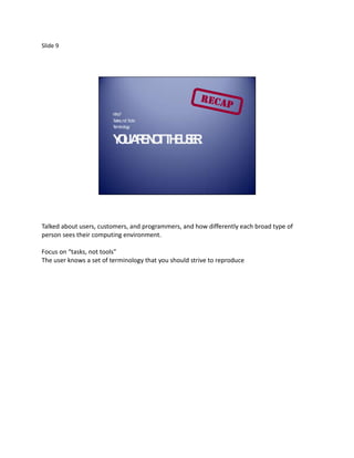 Slide 9




                        W ho?
                        T sks, not T
                         a          ools
                        T inology
                         erm


                        Y UA E O T E SR
                         O R N T H U E.




Talked about users, customers, and programmers, and how differently each broad type of
person sees their computing environment.

Focus on “tasks, not tools”
The user knows a set of terminology that you should strive to reproduce
 