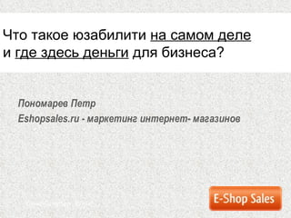 Пономарев Петр Eshopsales.ru  - маркетинг интернет-   магазинов Санкт-Петербург ,  2010 г. Что такое юзабилити  на самом деле и  где здесь деньги  для бизнеса? 