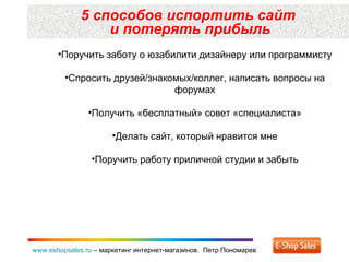 5 способов испортить сайт  и потерять прибыль www.eshopsales.ru  –  маркетинг интернет-магазинов.  Петр Пономарев Поручить заботу о юзабилити дизайнеру или программисту Спросить друзей/знакомых/коллег, написать вопросы на форумах Получить «бесплатный» совет «специалиста» Делать сайт, который нравится мне Поручить работу приличной студии и забыть 