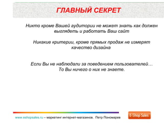 ГЛАВНЫЙ СЕКРЕТ www.eshopsales.ru  –  маркетинг интернет-магазинов.  Петр Пономарев Никто кроме Вашей аудитории не может знать как должен выглядеть и работать Ваш сайт Никакие критерии ,  кроме прямых продаж не измерят качество дизайна  Если Вы не наблюдали за поведением пользователей… То Вы ничего о них не знаете. 