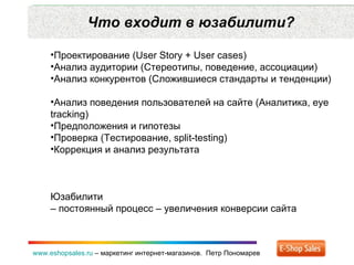 Что входит в юзабилити? www.eshopsales.ru  –  маркетинг интернет-магазинов.  Петр Пономарев Проектирование ( User Story  +  User cases ) Анализ аудитории (Стереотипы ,  поведение ,  ассоциации) Анализ конкурентов (Сложившиеся стандарты и   тенденции) Анализ поведения пользователей на сайте (Аналитика , eye tracking ) Предположения и гипотезы Проверка (Тестирование , split-testing) Коррекция и анализ результата Юзабилити  – постоянный процесс – увеличения конверсии сайта 