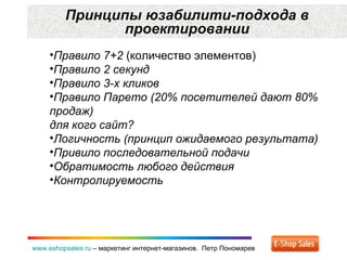 Принципы юзабилити-подхода в проектировании www.eshopsales.ru  –  маркетинг интернет-магазинов.  Петр Пономарев Правило 7+2  (количество элементов) Правило 2 секунд Правило 3-х кликов Правило Парето (20 %  посетителей дают 80% продаж) для кого сайт? Логичность (принцип ожидаемого результата) Привило последовательной подачи  Обратимость любого действия Контролируемость 