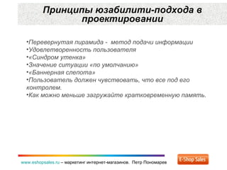 Принципы юзабилити-подхода в проектировании www.eshopsales.ru  –  маркетинг интернет-магазинов.  Петр Пономарев Перевернутая пирамида -  метод подачи информации Удовлетворенность пользователя «Синдром утенка» Значение ситуации «по умолчанию» «Баннерная слепота» Пользователь должен чувствовать, что все под его контролем. Как можно меньше загружайте кратковременную память.  