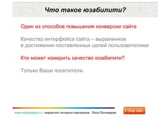 Что такое юзабилити? www.eshopsales.ru  –  маркетинг интернет-магазинов.  Петр Пономарев Один из способов повышения конверсии сайта Качество интерфейса сайта – выраженное в достижении поставленных целей пользователями Кто может измерить качество юзабилити? Только Ваши посетители. 