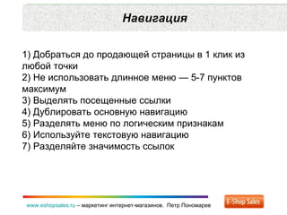 Навигация www.eshopsales.ru  –  маркетинг интернет-магазинов.  Петр Пономарев 1) Добраться до продающей страницы в 1 клик из любой точки  2) Не использовать длинное меню — 5-7 пунктов максимум 3) Выделять посещенные ссылки 4) Дублировать основную навигацию 5) Разделять меню по логическим признакам 6) Используйте текстовую навигацию 7) Разделяйте значимость ссылок 