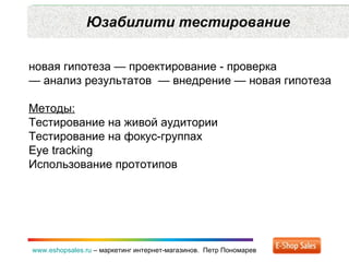 Юзабилити тестирование www.eshopsales.ru  –  маркетинг интернет-магазинов.  Петр Пономарев новая гипотеза — проектирование - проверка  —  анализ результатов  — внедрение — новая гипотеза Методы: Тестирование на живой аудитории Тестирование на фокус-группах Eye tracking Использование прототипов 