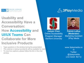 Usability and
Accessibility Have a
Conversation:
How Accessibility and
UI/UX Teams Can
Collaborate for More
Inclusive Products
Jiatyan Chen
Online Accessibility
Program Manager
Stanford University
www.3playmedia.co
m
Twitter:
@3playmedia
Live tweet: #a11y
• Type questions in the window during the presentation
• This webinar is being recorded & will be available for replay
• To view live captions, please follow the link in the chat
window
Patrick Loftus
(Moderator)
Marketing Assistant
3Play Media
 
