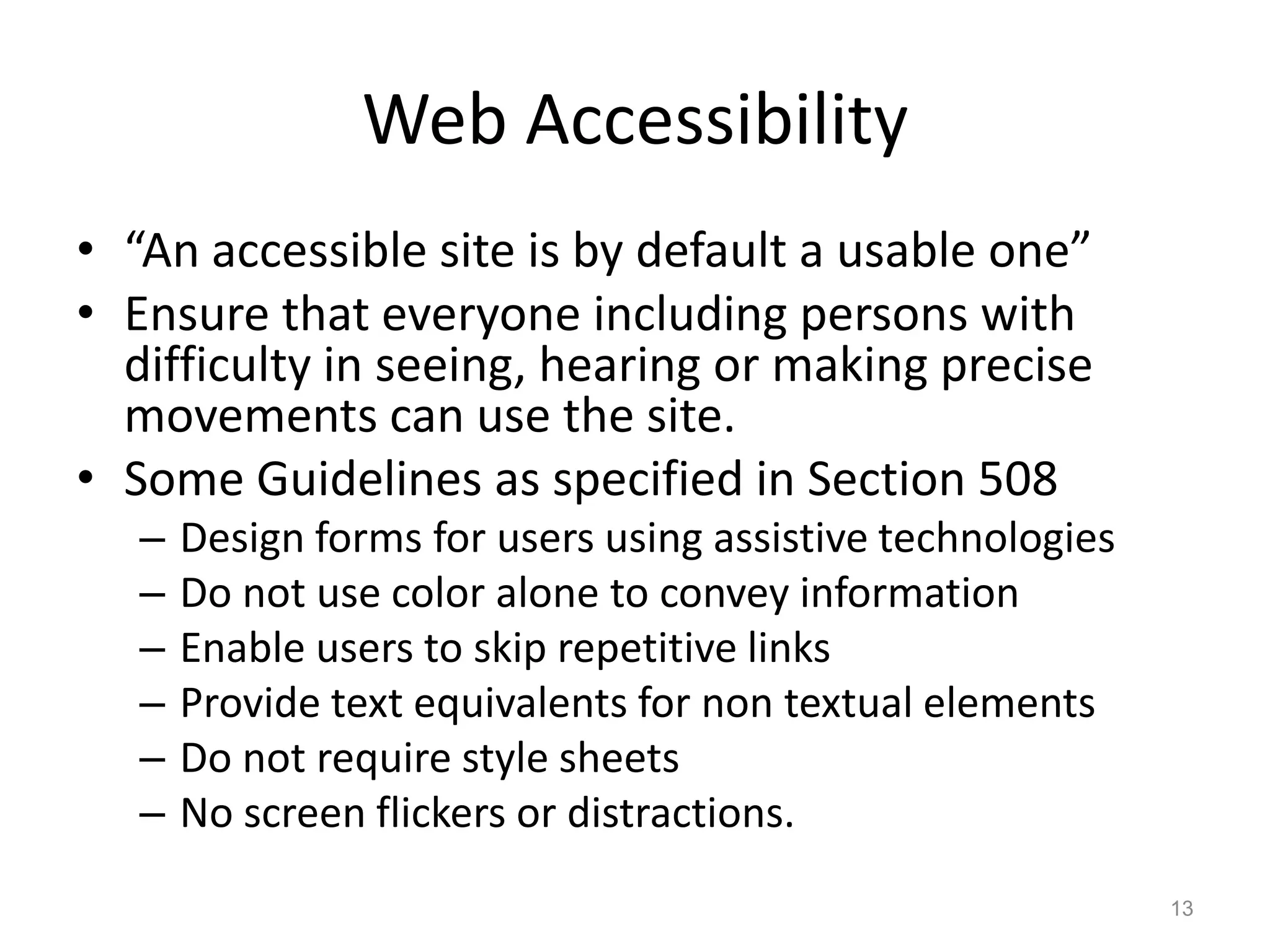 Web Accessibility
• “An accessible site is by default a usable one”
• Ensure that everyone including persons with
  difficulty in seeing, hearing or making precise
  movements can use the site.
• Some Guidelines as specified in Section 508
   –   Design forms for users using assistive technologies
   –   Do not use color alone to convey information
   –   Enable users to skip repetitive links
   –   Provide text equivalents for non textual elements
   –   Do not require style sheets
   –   No screen flickers or distractions.
                                                             13
 