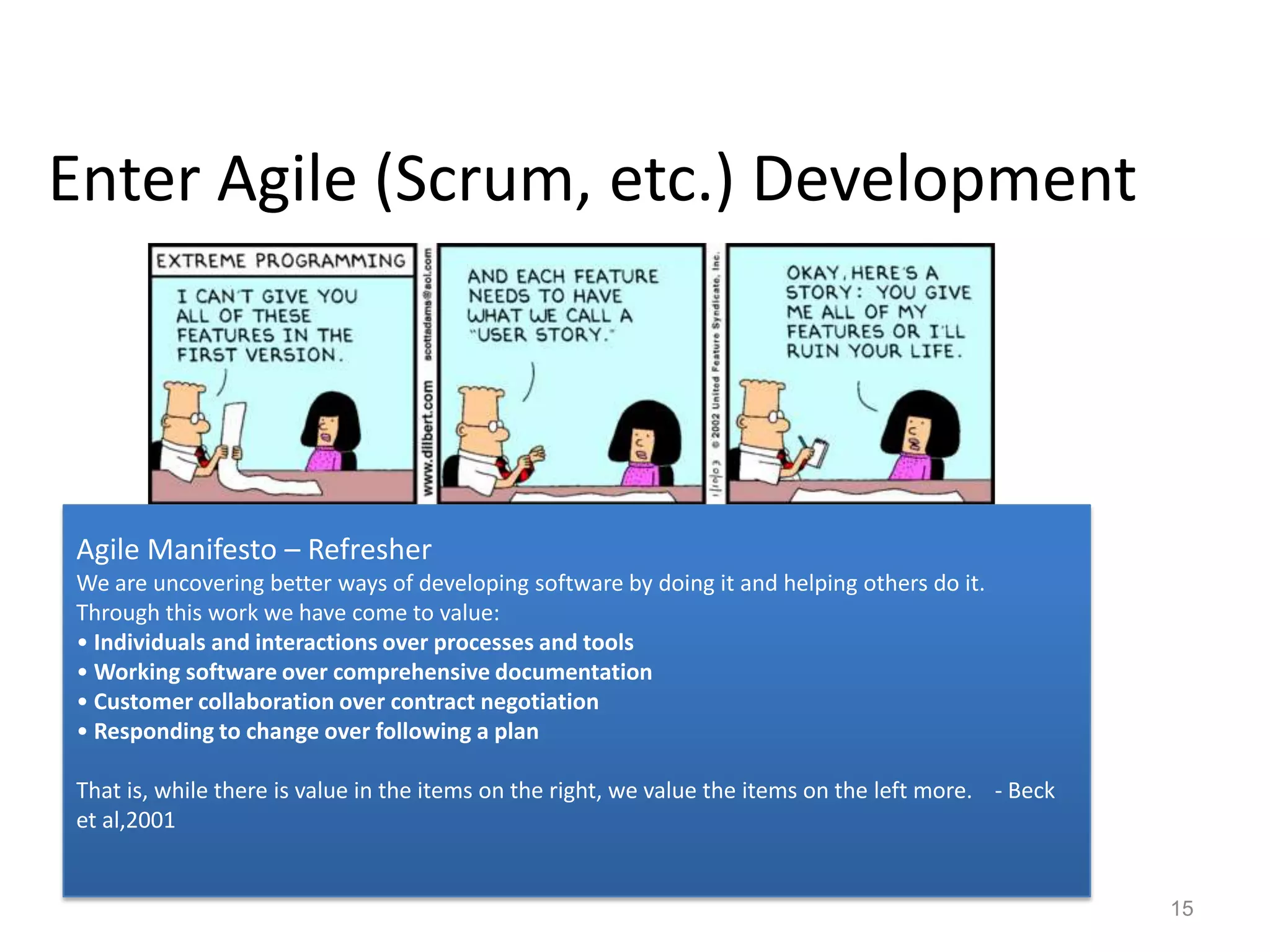 Enter Agile (Scrum, etc.) Development




Agile Manifesto – Refresher
We are uncovering better ways of developing software by doing it and helping others do it.
Through this work we have come to value:
• Individuals and interactions over processes and tools
• Working software over comprehensive documentation
• Customer collaboration over contract negotiation
• Responding to change over following a plan

That is, while there is value in the items on the right, we value the items on the left more. - Beck
et al,2001


                                                                                                       15
 