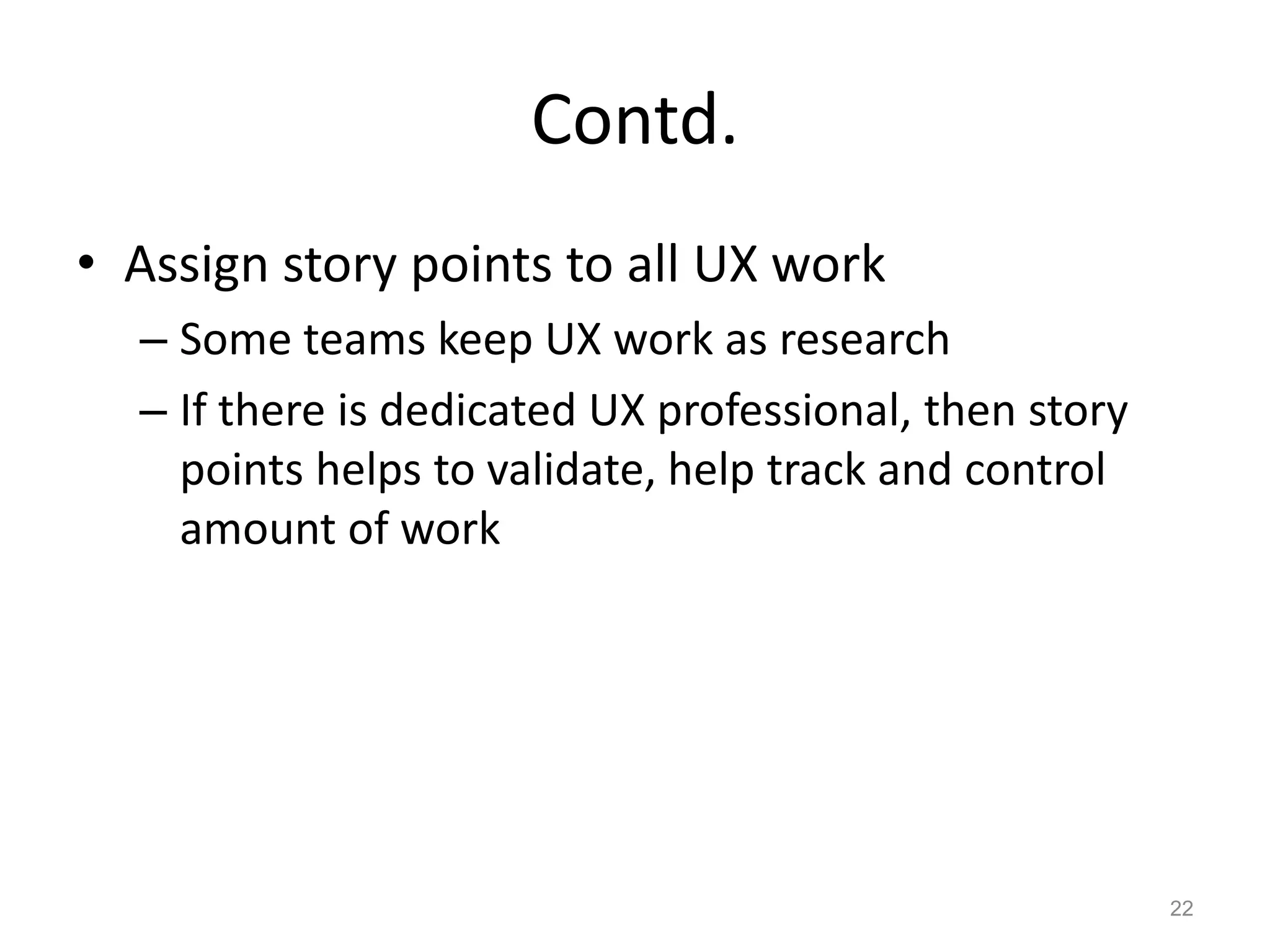 Contd.
• Assign story points to all UX work
  – Some teams keep UX work as research
  – If there is dedicated UX professional, then story
    points helps to validate, help track and control
    amount of work




                                                        22
 