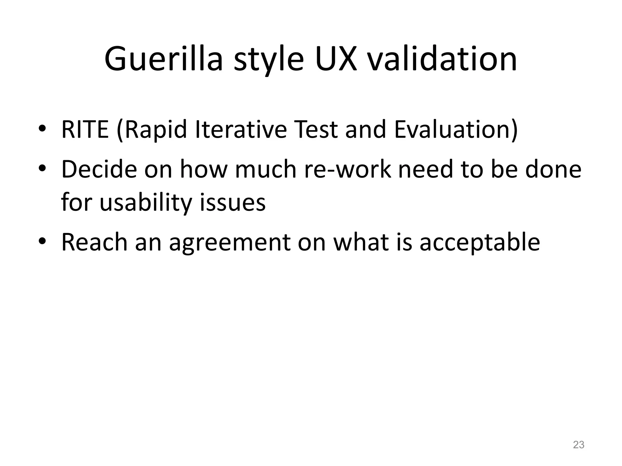 Guerilla style UX validation
• RITE (Rapid Iterative Test and Evaluation)
• Decide on how much re-work need to be done
  for usability issues
• Reach an agreement on what is acceptable




                                           23
 