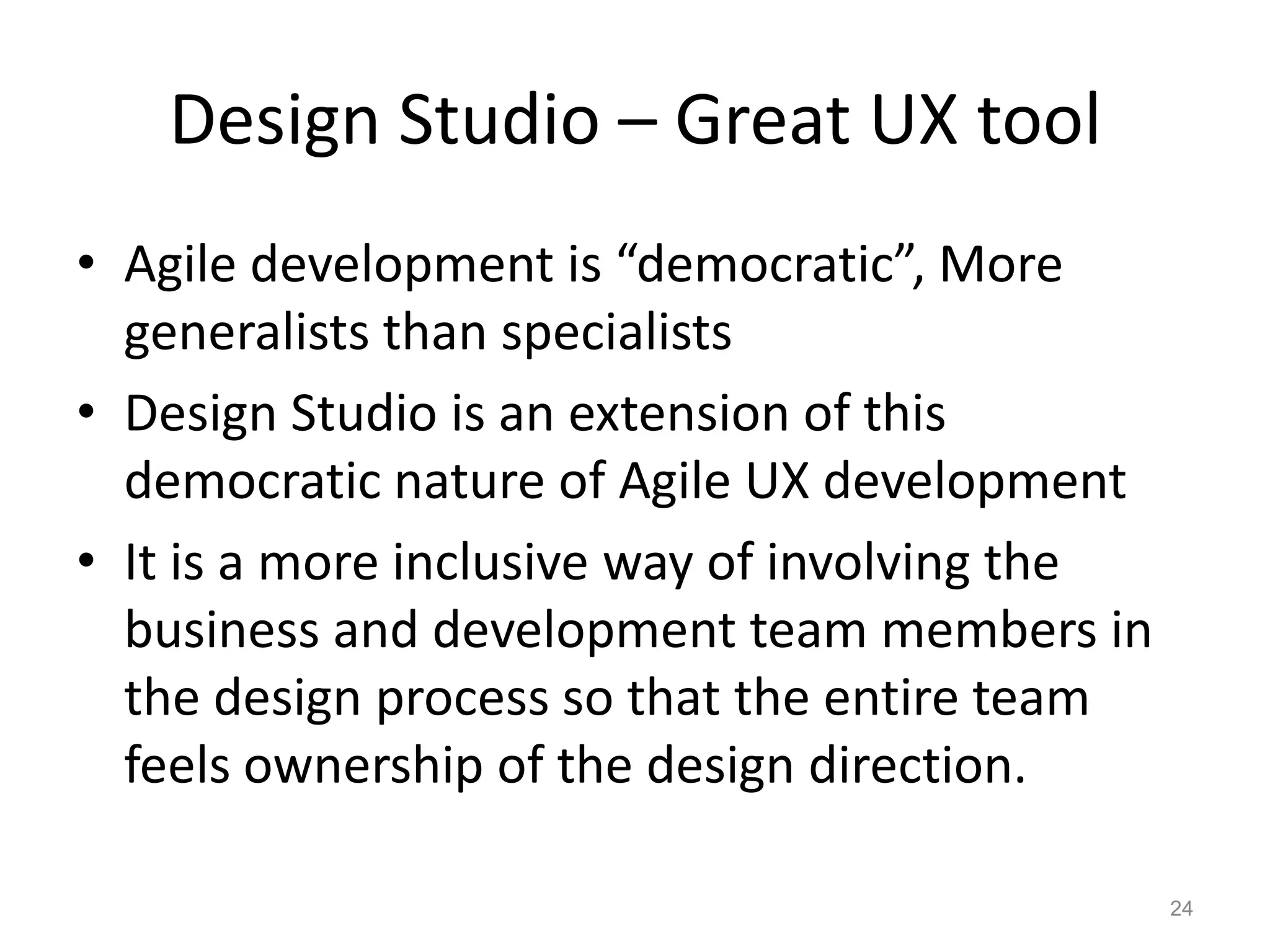 Design Studio – Great UX tool
• Agile development is “democratic”, More
  generalists than specialists
• Design Studio is an extension of this
  democratic nature of Agile UX development
• It is a more inclusive way of involving the
  business and development team members in
  the design process so that the entire team
  feels ownership of the design direction.

                                                24
 
