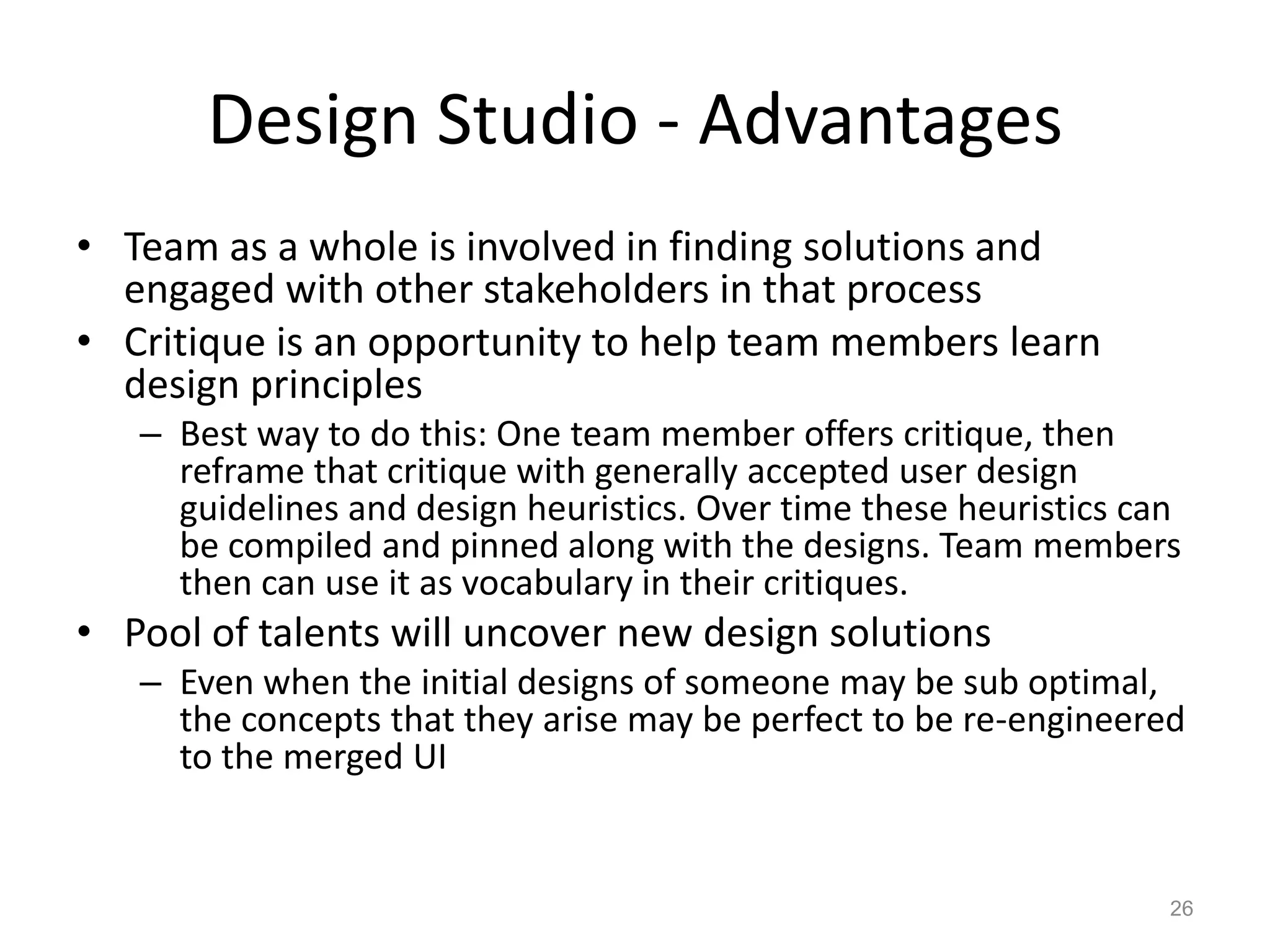 Design Studio - Advantages
• Team as a whole is involved in finding solutions and
  engaged with other stakeholders in that process
• Critique is an opportunity to help team members learn
  design principles
   – Best way to do this: One team member offers critique, then
     reframe that critique with generally accepted user design
     guidelines and design heuristics. Over time these heuristics can
     be compiled and pinned along with the designs. Team members
     then can use it as vocabulary in their critiques.
• Pool of talents will uncover new design solutions
   – Even when the initial designs of someone may be sub optimal,
     the concepts that they arise may be perfect to be re-engineered
     to the merged UI


                                                                    26
 