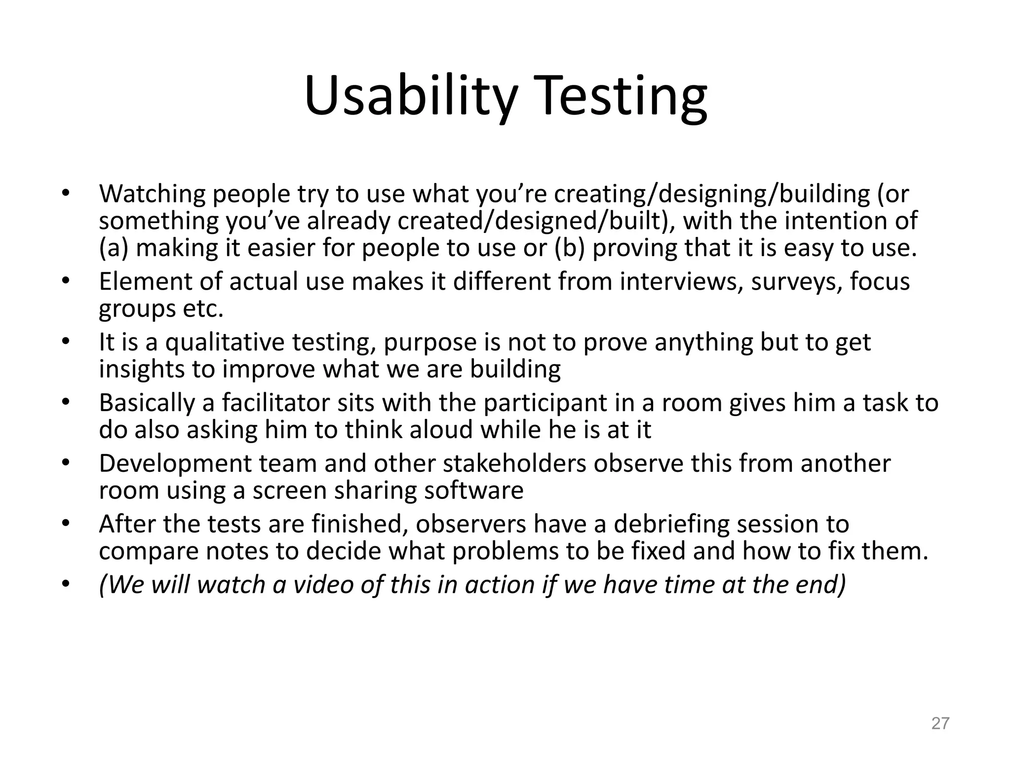 Usability Testing
• Watching people try to use what you’re creating/designing/building (or
  something you’ve already created/designed/built), with the intention of
  (a) making it easier for people to use or (b) proving that it is easy to use.
• Element of actual use makes it different from interviews, surveys, focus
  groups etc.
• It is a qualitative testing, purpose is not to prove anything but to get
  insights to improve what we are building
• Basically a facilitator sits with the participant in a room gives him a task to
  do also asking him to think aloud while he is at it
• Development team and other stakeholders observe this from another
  room using a screen sharing software
• After the tests are finished, observers have a debriefing session to
  compare notes to decide what problems to be fixed and how to fix them.
• (We will watch a video of this in action if we have time at the end)



                                                                                27
 