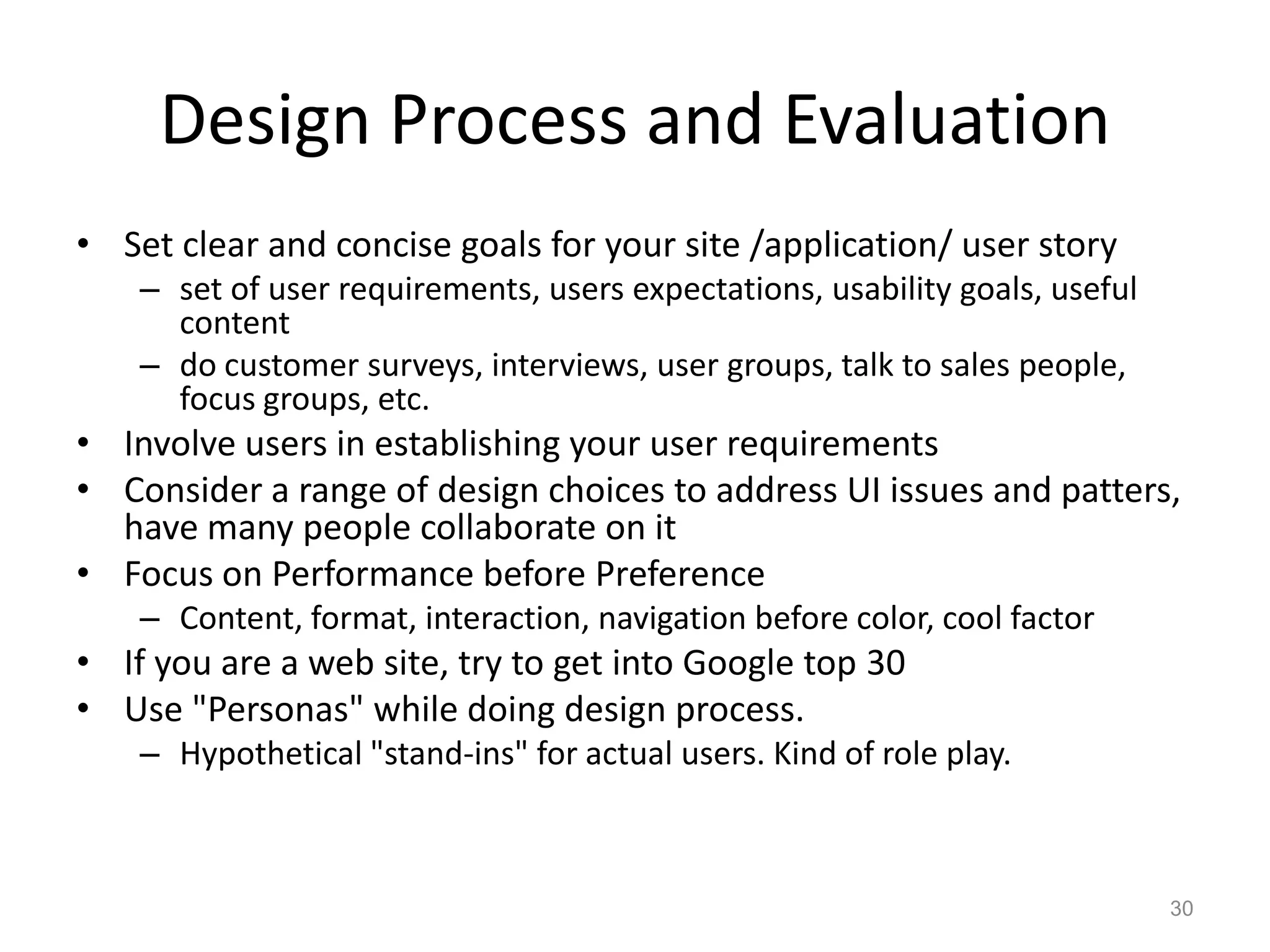 Design Process and Evaluation
• Set clear and concise goals for your site /application/ user story
    – set of user requirements, users expectations, usability goals, useful
      content
    – do customer surveys, interviews, user groups, talk to sales people,
      focus groups, etc.
• Involve users in establishing your user requirements
• Consider a range of design choices to address UI issues and patters,
  have many people collaborate on it
• Focus on Performance before Preference
    – Content, format, interaction, navigation before color, cool factor
• If you are a web site, try to get into Google top 30
• Use "Personas" while doing design process.
    – Hypothetical "stand-ins" for actual users. Kind of role play.



                                                                              30
 