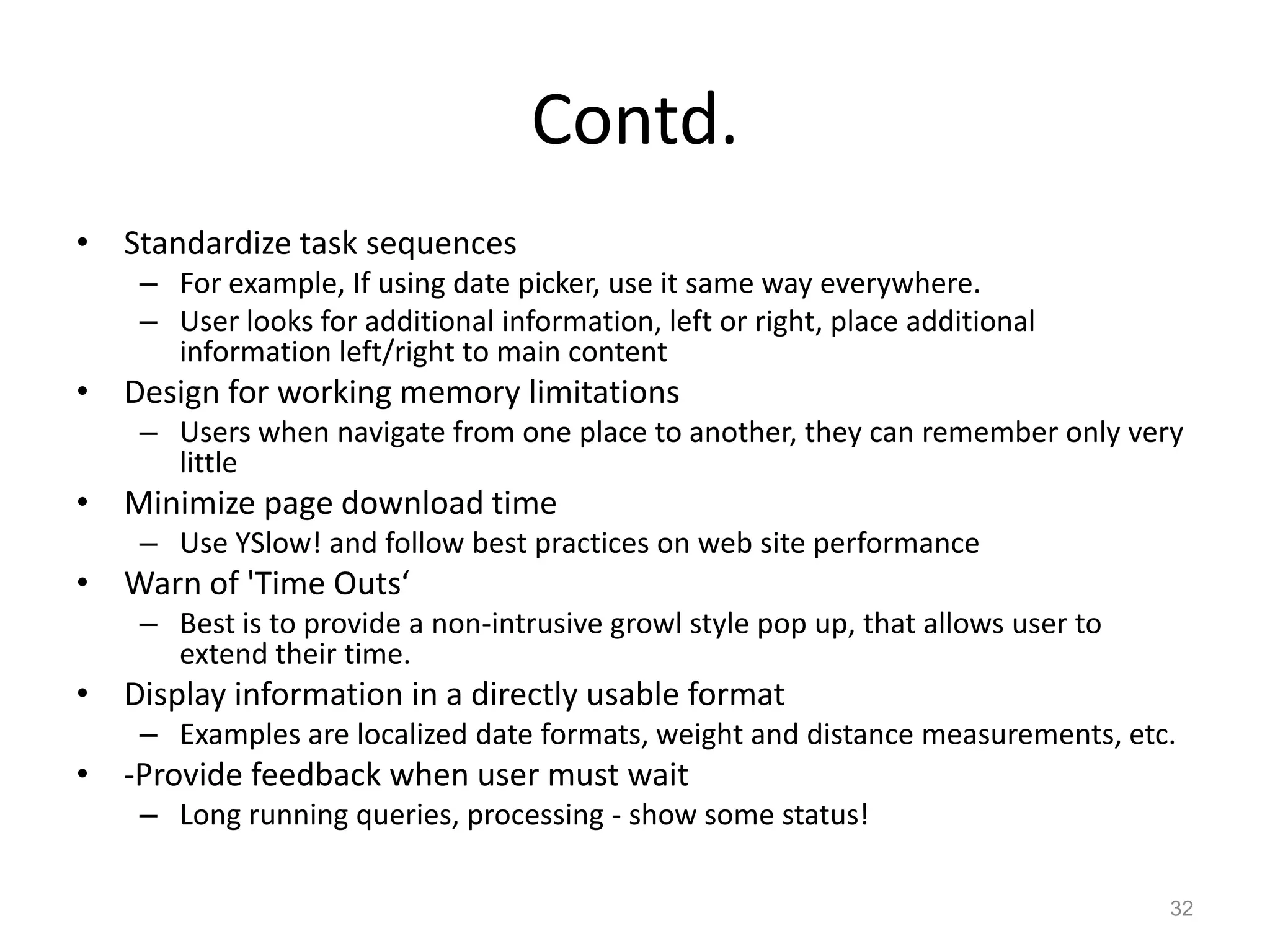 Contd.
• Standardize task sequences
    – For example, If using date picker, use it same way everywhere.
    – User looks for additional information, left or right, place additional
      information left/right to main content
• Design for working memory limitations
    – Users when navigate from one place to another, they can remember only very
      little
• Minimize page download time
    – Use YSlow! and follow best practices on web site performance
• Warn of 'Time Outs‘
    – Best is to provide a non-intrusive growl style pop up, that allows user to
      extend their time.
• Display information in a directly usable format
    – Examples are localized date formats, weight and distance measurements, etc.
• -Provide feedback when user must wait
    – Long running queries, processing - show some status!

                                                                                   32
 