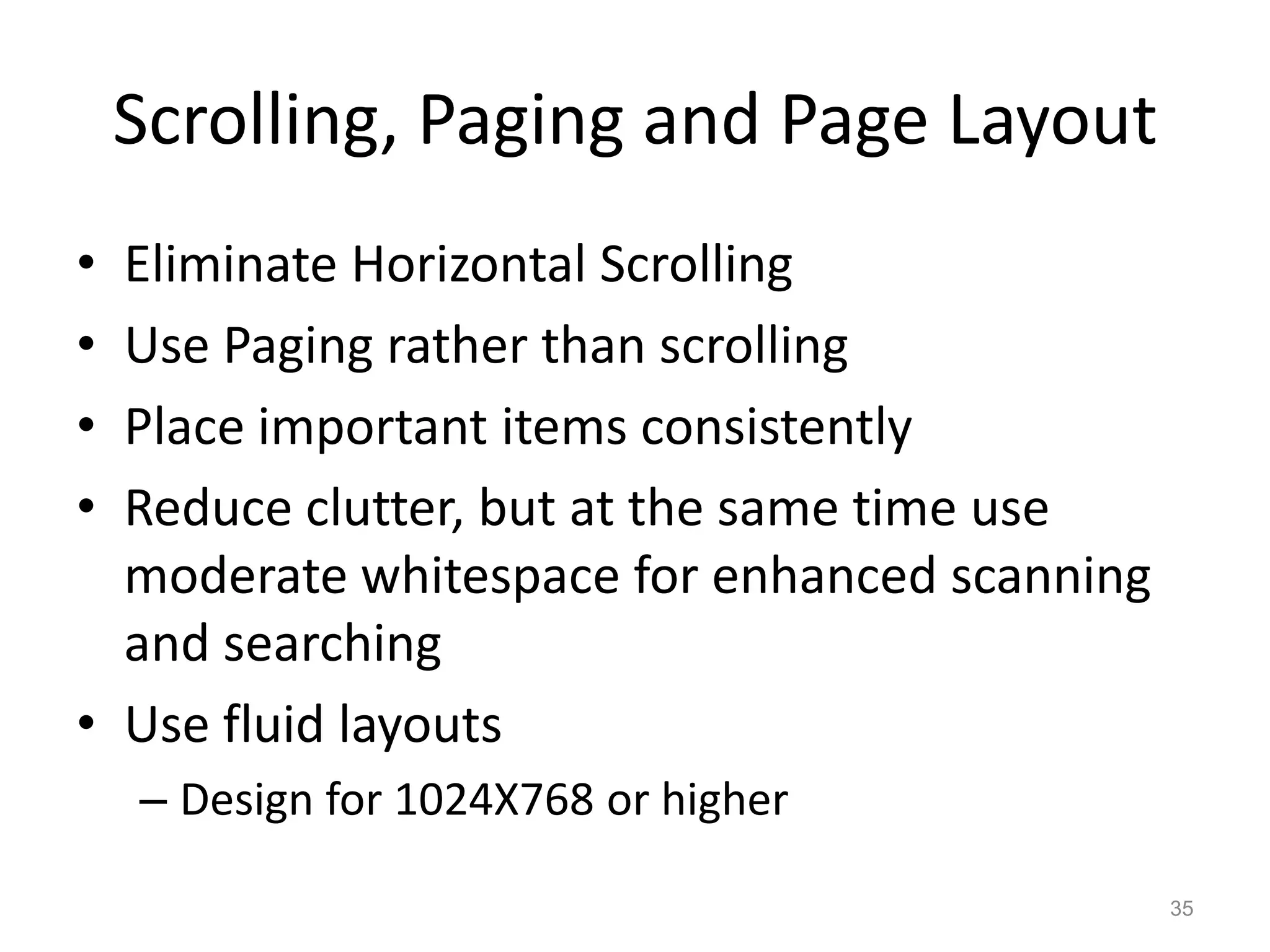 Scrolling, Paging and Page Layout
• Eliminate Horizontal Scrolling
• Use Paging rather than scrolling
• Place important items consistently
• Reduce clutter, but at the same time use
  moderate whitespace for enhanced scanning
  and searching
• Use fluid layouts
    – Design for 1024X768 or higher

                                              35
 
