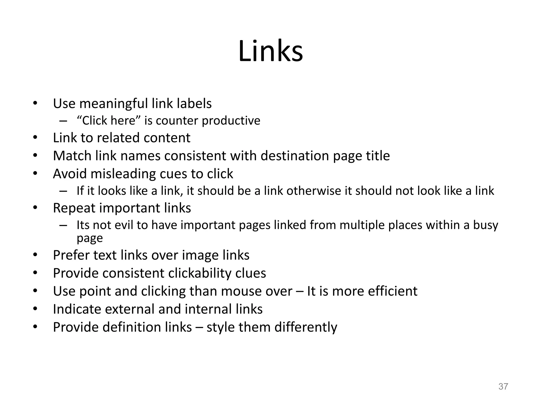 Links
• Use meaningful link labels
     – “Click here” is counter productive
• Link to related content
• Match link names consistent with destination page title
• Avoid misleading cues to click
     – If it looks like a link, it should be a link otherwise it should not look like a link
• Repeat important links
     – Its not evil to have important pages linked from multiple places within a busy
       page
•   Prefer text links over image links
•   Provide consistent clickability clues
•   Use point and clicking than mouse over – It is more efficient
•   Indicate external and internal links
•   Provide definition links – style them differently


                                                                                               37
 