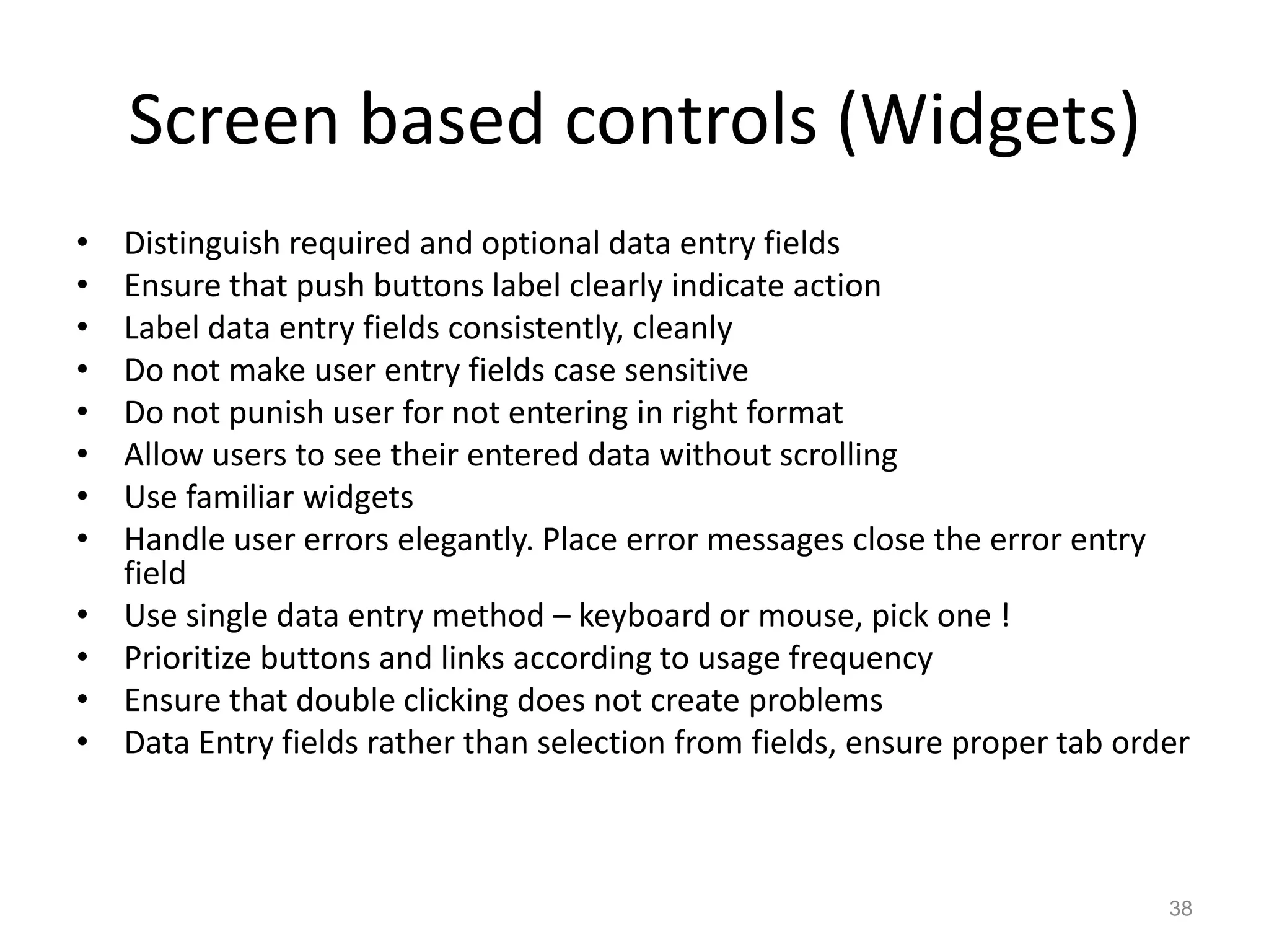 Screen based controls (Widgets)
•   Distinguish required and optional data entry fields
•   Ensure that push buttons label clearly indicate action
•   Label data entry fields consistently, cleanly
•   Do not make user entry fields case sensitive
•   Do not punish user for not entering in right format
•   Allow users to see their entered data without scrolling
•   Use familiar widgets
•   Handle user errors elegantly. Place error messages close the error entry
    field
•   Use single data entry method – keyboard or mouse, pick one !
•   Prioritize buttons and links according to usage frequency
•   Ensure that double clicking does not create problems
•   Data Entry fields rather than selection from fields, ensure proper tab order



                                                                              38
 