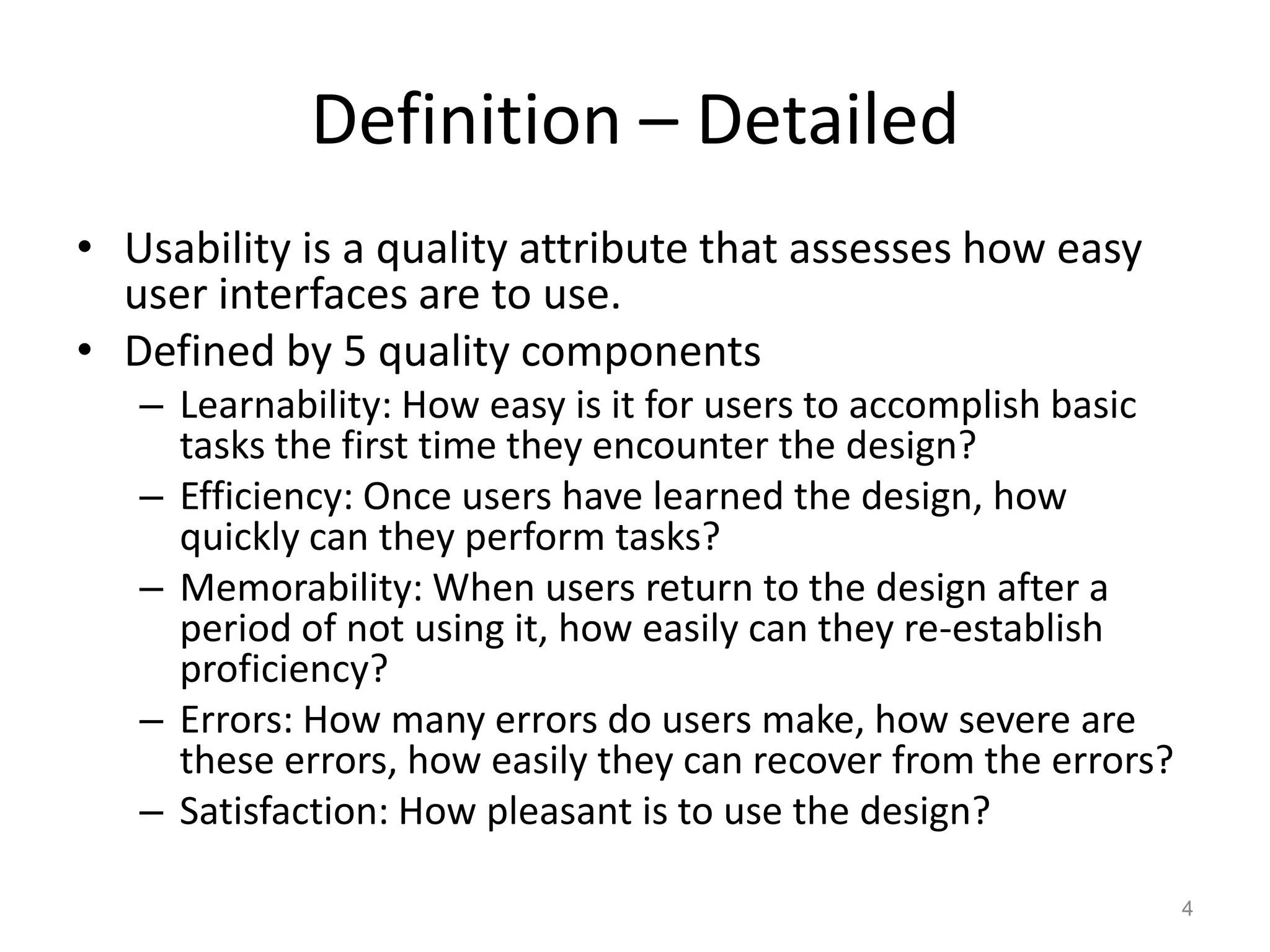 Definition – Detailed
• Usability is a quality attribute that assesses how easy
  user interfaces are to use.
• Defined by 5 quality components
   – Learnability: How easy is it for users to accomplish basic
     tasks the first time they encounter the design?
   – Efficiency: Once users have learned the design, how
     quickly can they perform tasks?
   – Memorability: When users return to the design after a
     period of not using it, how easily can they re-establish
     proficiency?
   – Errors: How many errors do users make, how severe are
     these errors, how easily they can recover from the errors?
   – Satisfaction: How pleasant is to use the design?

                                                                  4
 