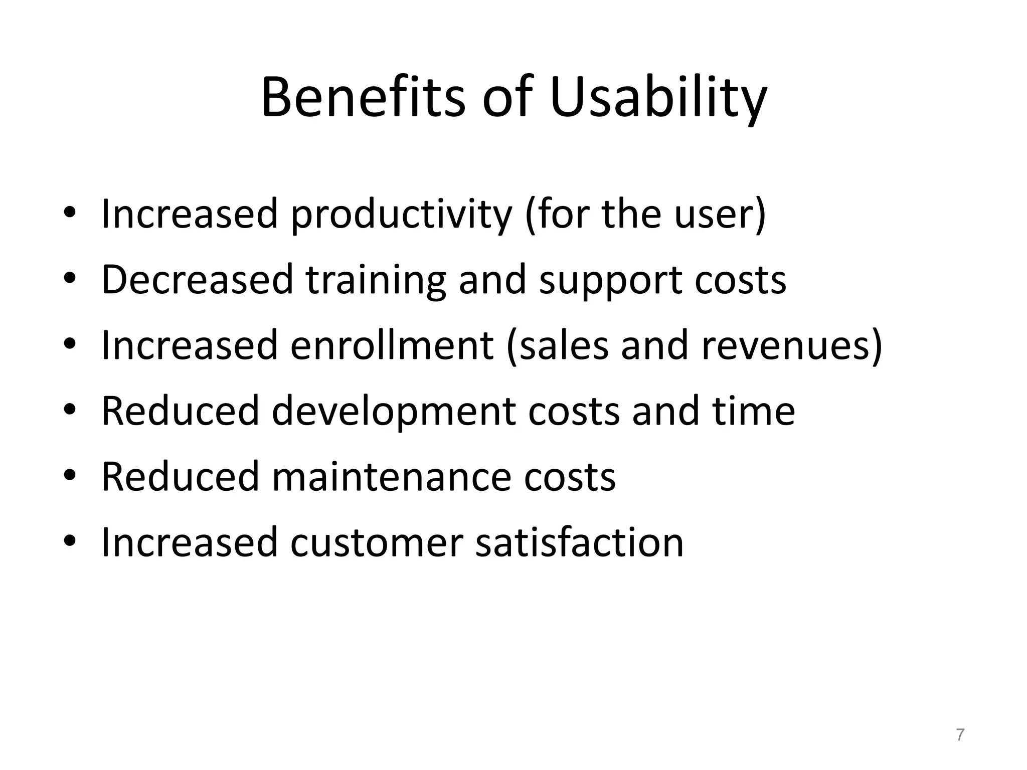 Benefits of Usability
•   Increased productivity (for the user)
•   Decreased training and support costs
•   Increased enrollment (sales and revenues)
•   Reduced development costs and time
•   Reduced maintenance costs
•   Increased customer satisfaction



                                                7
 