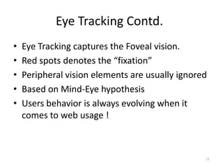 Eye Tracking Contd.
•   Eye Tracking captures the Foveal vision.
•   Red spots denotes the “fixation”
•   Peripheral vision elements are usually ignored
•   Based on Mind-Eye hypothesis
•   Users behavior is always evolving when it
    comes to web usage !



                                                 11
 