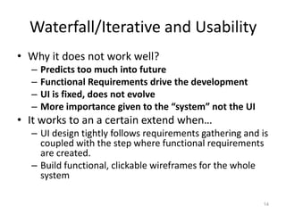 Waterfall/Iterative and Usability
• Why it does not work well?
  –   Predicts too much into future
  –   Functional Requirements drive the development
  –   UI is fixed, does not evolve
  –   More importance given to the “system” not the UI
• It works to an a certain extend when…
  – UI design tightly follows requirements gathering and is
    coupled with the step where functional requirements
    are created.
  – Build functional, clickable wireframes for the whole
    system

                                                         14
 