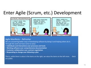 Enter Agile (Scrum, etc.) Development




Agile Manifesto – Refresher
We are uncovering better ways of developing software by doing it and helping others do it.
Through this work we have come to value:
• Individuals and interactions over processes and tools
• Working software over comprehensive documentation
• Customer collaboration over contract negotiation
• Responding to change over following a plan

That is, while there is value in the items on the right, we value the items on the left more. - Beck
et al,2001


                                                                                                       15
 