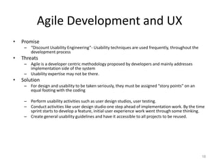 Agile Development and UX
•   Promise
     – “Discount Usability Engineering”- Usability techniques are used frequently, throughout the
       development process
•   Threats
     – Agile is a developer centric methodology proposed by developers and mainly addresses
       implementation side of the system
     – Usability expertise may not be there.
•   Solution
     – For design and usability to be taken seriously, they must be assigned “story points” on an
       equal footing with the coding

     – Perform usability activities such as user design studios, user testing.
     – Conduct activities like user design studio one step ahead of implementation work. By the time
       sprint starts to develop a feature, initial user experience work went through some thinking.
     – Create general usability guidelines and have it accessible to all projects to be reused.




                                                                                                    16
 