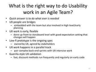 What is the right way to do Usability
        work in an Agile Team?
• Quick answer is to do what ever is needed
• UX people are bridges
    – embedded with the team but also involved in high level/early
      planning
• UX work is early, flexible
    – done up-front to storyboard level with good expectation setting that
      changes will happen
• Low-fi prototype is the ongoing spec
    – owned by UX, agreed by stakeholders
• UX work happens in a parallel track
    – pair complex back-end sprints with UX intensive work
• Guerilla style UX validation
    – fast, discount methods run frequently and regularly on early code



                                                                             17
 